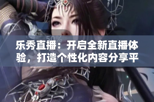 乐秀直播：开启全新直播体验，打造个性化内容分享平台