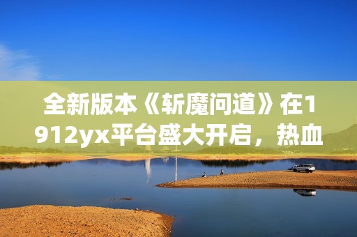 全新版本《斩魔问道》在1912yx平台盛大开启，热血冒险等你来战！