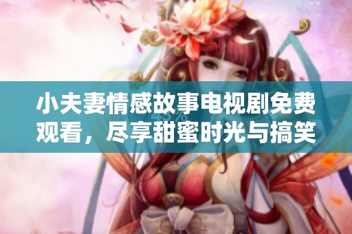 小夫妻情感故事电视剧免费观看，尽享甜蜜时光与搞笑瞬间