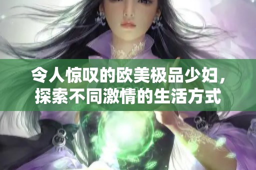 令人惊叹的欧美极品少妇，探索不同激情的生活方式