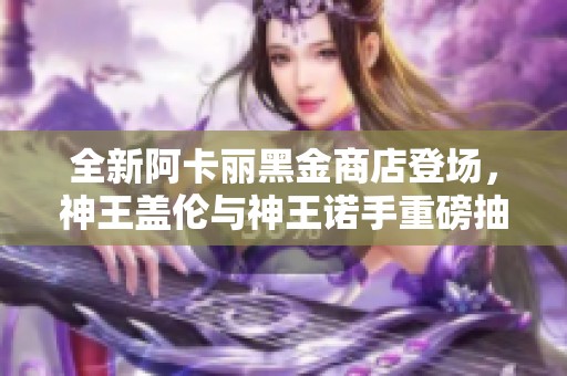 全新阿卡丽黑金商店登场，神王盖伦与神王诺手重磅抽奖活动！