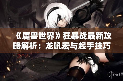 《魔兽世界》狂暴战最新攻略解析：龙吼宏与起手技巧详解