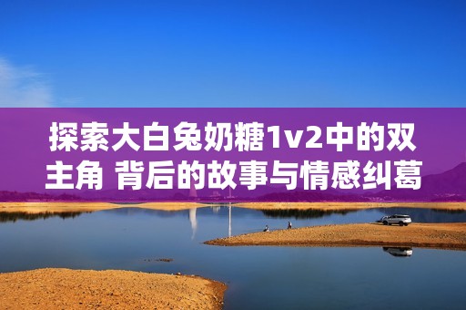 探索大白兔奶糖1v2中的双主角 背后的故事与情感纠葛