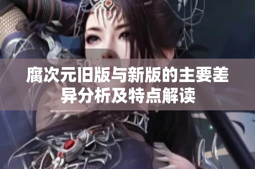 腐次元旧版与新版的主要差异分析及特点解读