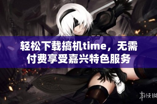 轻松下载搞机time，无需付费享受嘉兴特色服务