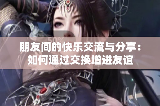 朋友间的快乐交流与分享：如何通过交换增进友谊