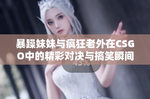 暴躁妹妹与疯狂老外在CSGO中的精彩对决与搞笑瞬间