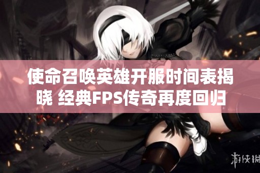 使命召唤英雄开服时间表揭晓 经典FPS传奇再度回归