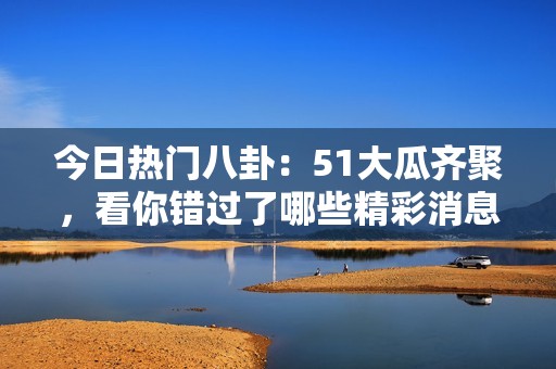 今日热门八卦：51大瓜齐聚，看你错过了哪些精彩消息