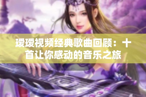 瑷瑷视频经典歌曲回顾：十首让你感动的音乐之旅