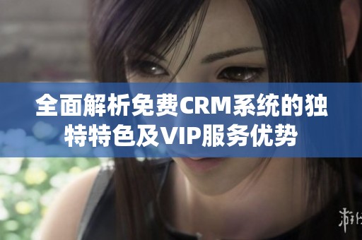 全面解析免费CRM系统的独特特色及VIP服务优势