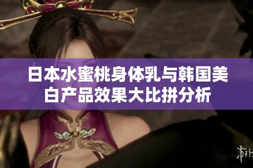 日本水蜜桃身体乳与韩国美白产品效果大比拼分析