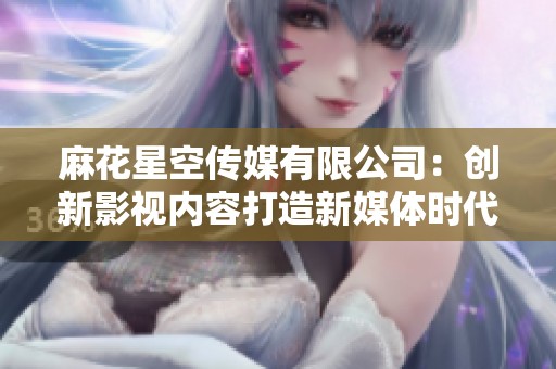 麻花星空传媒有限公司：创新影视内容打造新媒体时代先锋