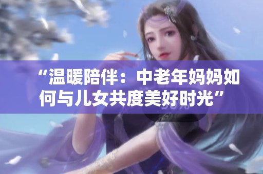 “温暖陪伴：中老年妈妈如何与儿女共度美好时光”