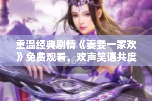 重温经典剧情《妻妾一家欢》免费观看，欢声笑语共度美好时光