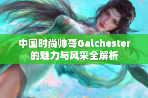 中国时尚帅哥Galchester的魅力与风采全解析