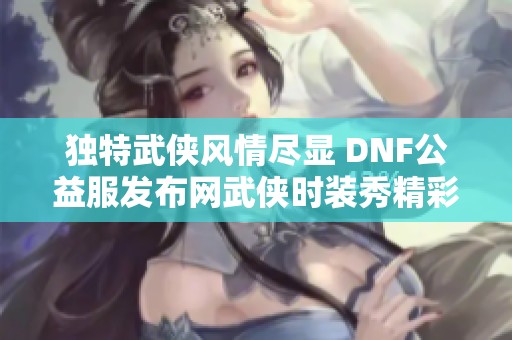 独特武侠风情尽显 DNF公益服发布网武侠时装秀精彩回顾