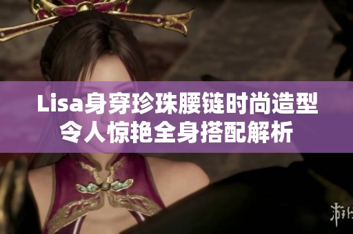 Lisa身穿珍珠腰链时尚造型令人惊艳全身搭配解析