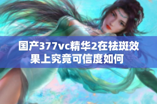 国产377vc精华2在祛斑效果上究竟可信度如何 