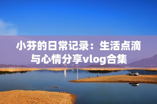 小芬的日常记录：生活点滴与心情分享vlog合集