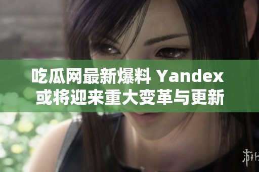 吃瓜网最新爆料 Yandex 或将迎来重大变革与更新