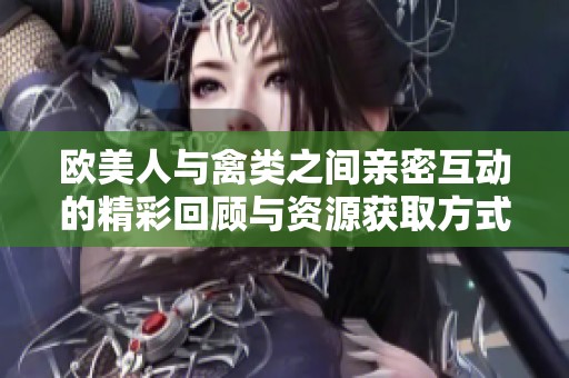 欧美人与禽类之间亲密互动的精彩回顾与资源获取方式