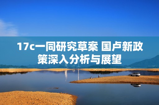 17c一同研究草案 国卢新政策深入分析与展望