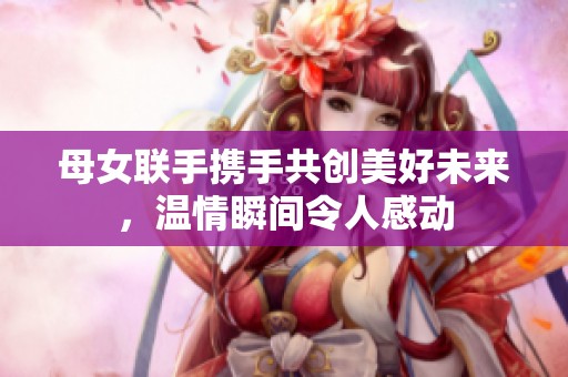 母女联手携手共创美好未来，温情瞬间令人感动