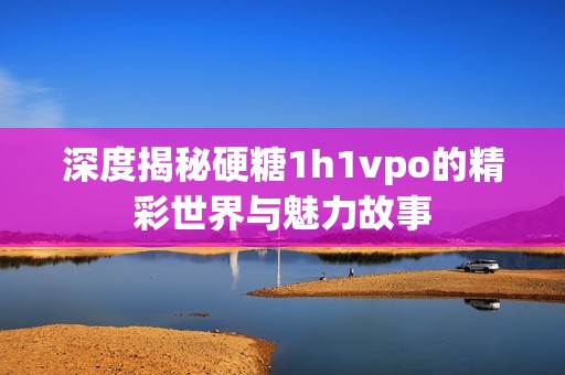 深度揭秘硬糖1h1vpo的精彩世界与魅力故事