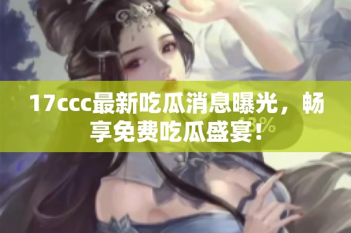 17ccc最新吃瓜消息曝光，畅享免费吃瓜盛宴！