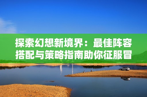 探索幻想新境界：最佳阵容搭配与策略指南助你征服冒险之旅！