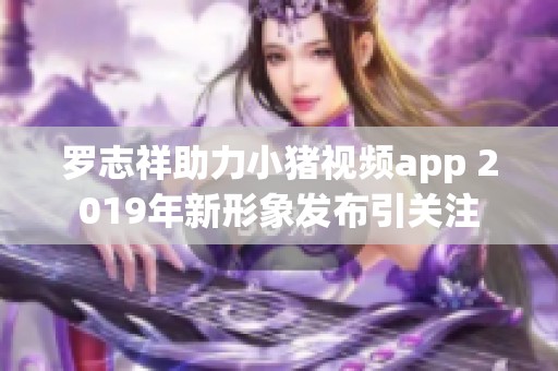 罗志祥助力小猪视频app 2019年新形象发布引关注