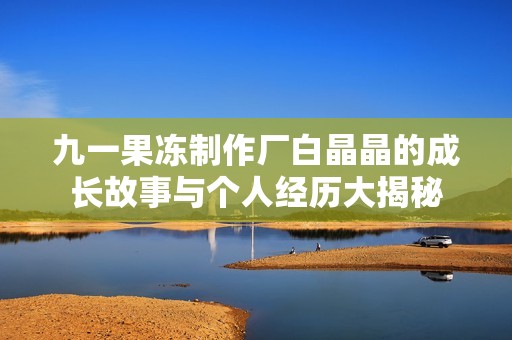 九一果冻制作厂白晶晶的成长故事与个人经历大揭秘