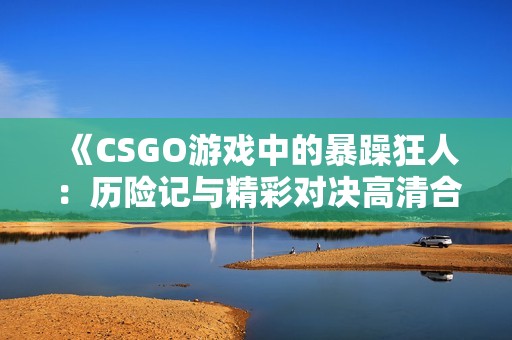 《CSGO游戏中的暴躁狂人：历险记与精彩对决高清合集》