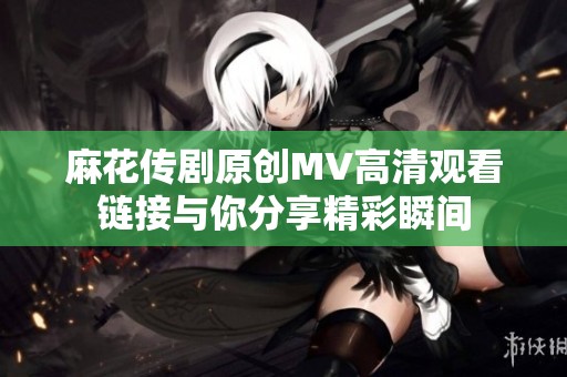 麻花传剧原创MV高清观看链接与你分享精彩瞬间