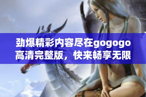 劲爆精彩内容尽在gogogo高清完整版，快来畅享无限乐趣吧！