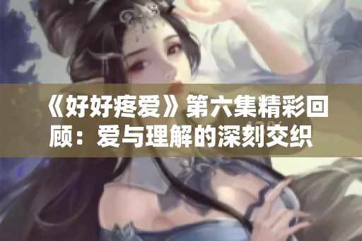 《好好疼爱》第六集精彩回顾：爱与理解的深刻交织