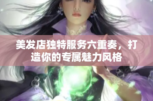 美发店独特服务六重奏，打造你的专属魅力风格