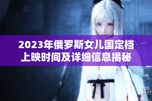 2023年俄罗斯女儿国定档上映时间及详细信息揭秘