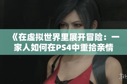 《在虚拟世界里展开冒险：一家人如何在PS4中重拾亲情》