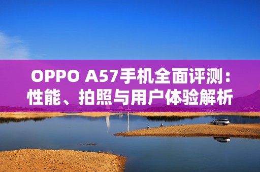 OPPO A57手机全面评测：性能、拍照与用户体验解析