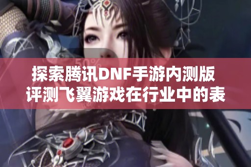 探索腾讯DNF手游内测版 评测飞翼游戏在行业中的表现与前景