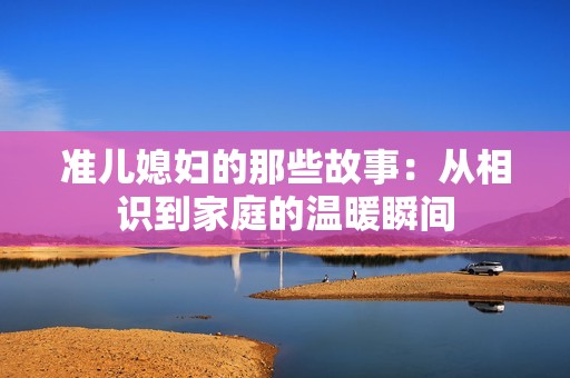 准儿媳妇的那些故事：从相识到家庭的温暖瞬间