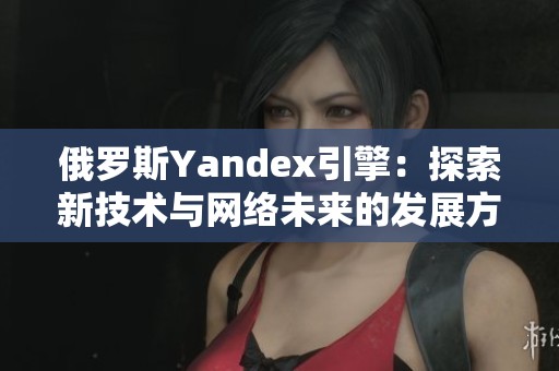 俄罗斯Yandex引擎：探索新技术与网络未来的发展方向