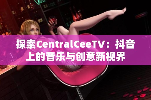 探索CentralCeeTV：抖音上的音乐与创意新视界