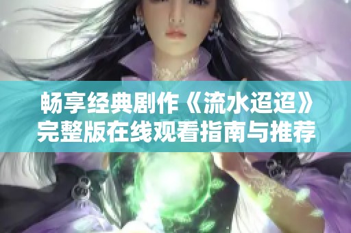 畅享经典剧作《流水迢迢》完整版在线观看指南与推荐