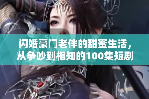 闪婚豪门老伴的甜蜜生活，从争吵到相知的100集短剧