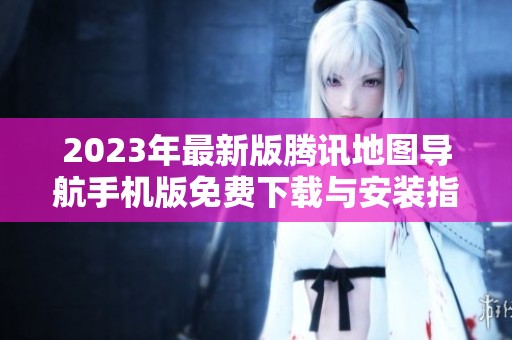 2023年最新版腾讯地图导航手机版免费下载与安装指南