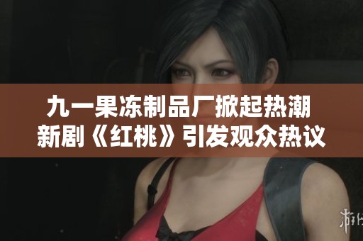 九一果冻制品厂掀起热潮 新剧《红桃》引发观众热议与期待