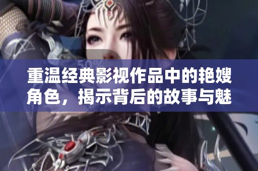 重温经典影视作品中的艳嫂角色，揭示背后的故事与魅力